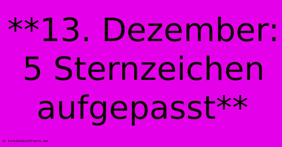 **13. Dezember: 5 Sternzeichen Aufgepasst**