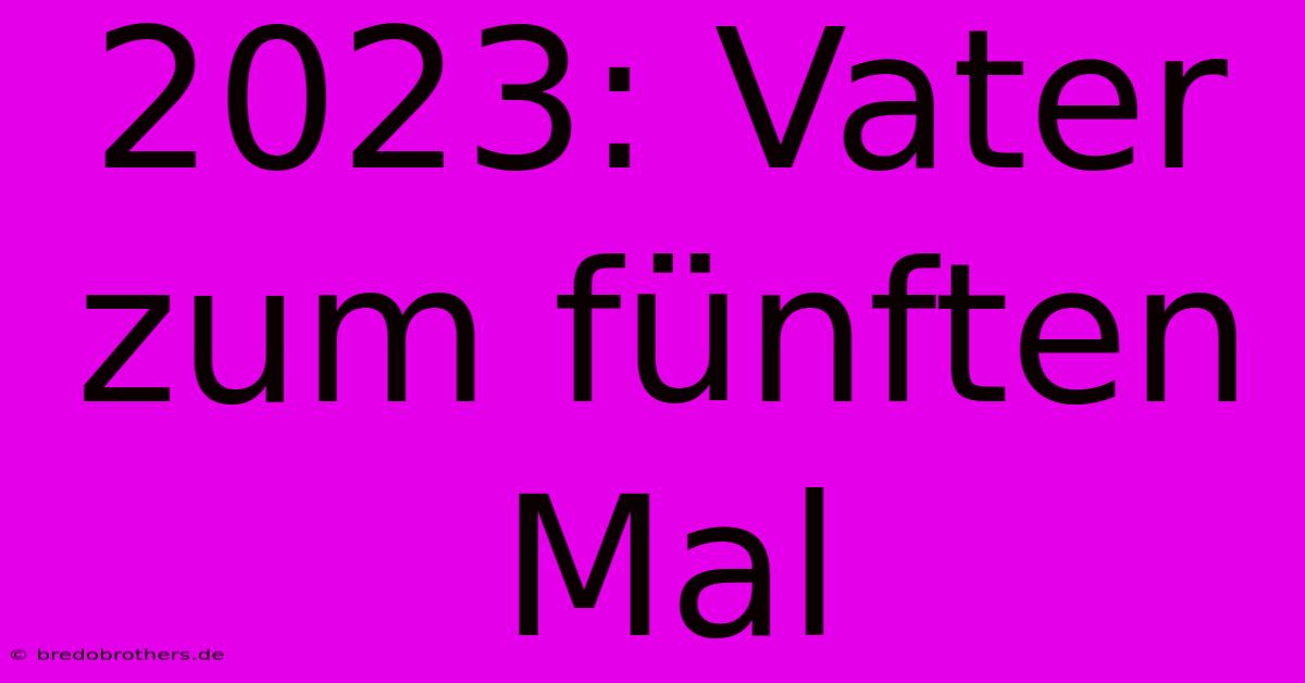 2023: Vater Zum Fünften Mal