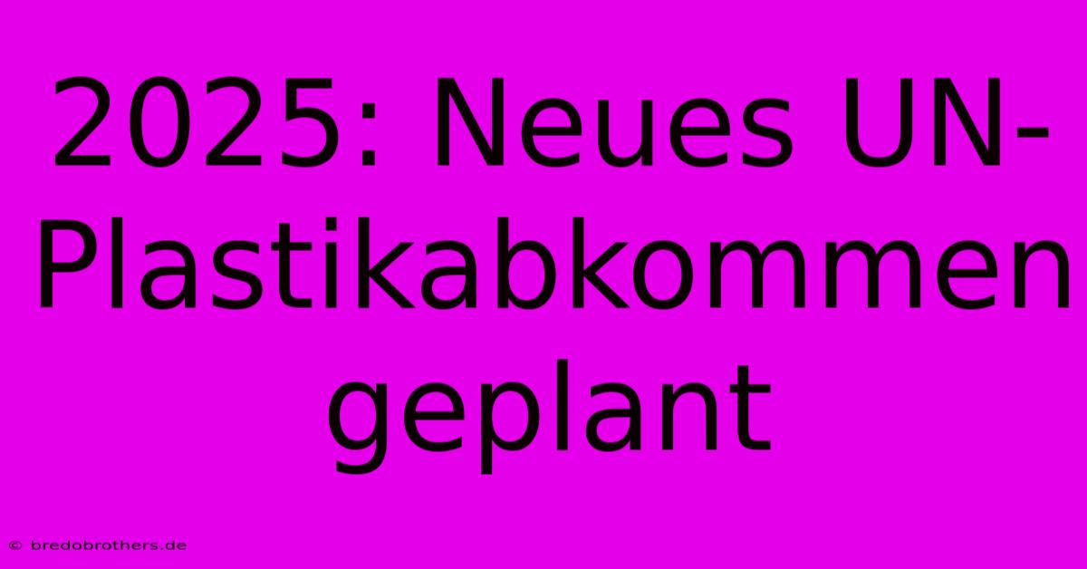 2025: Neues UN-Plastikabkommen Geplant