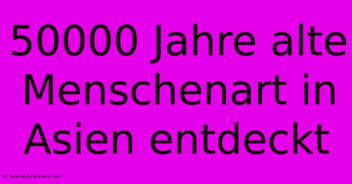 50000 Jahre Alte Menschenart In Asien Entdeckt