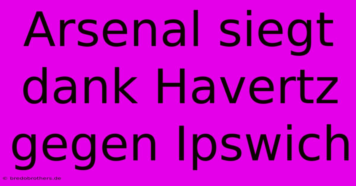 Arsenal Siegt Dank Havertz Gegen Ipswich