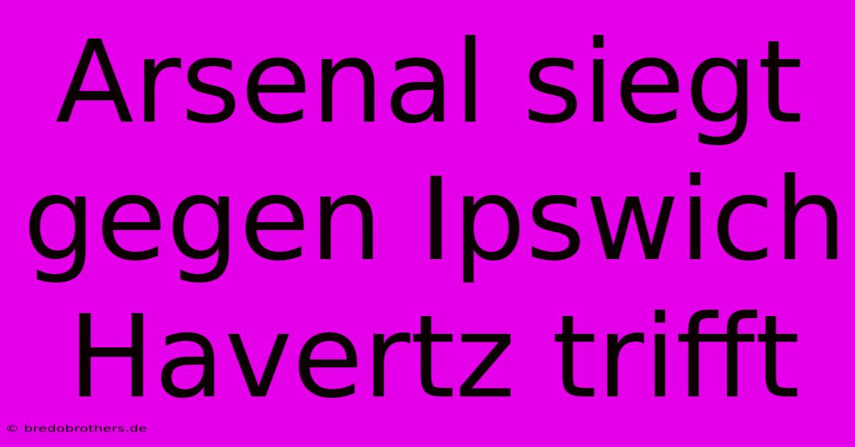 Arsenal Siegt Gegen Ipswich Havertz Trifft