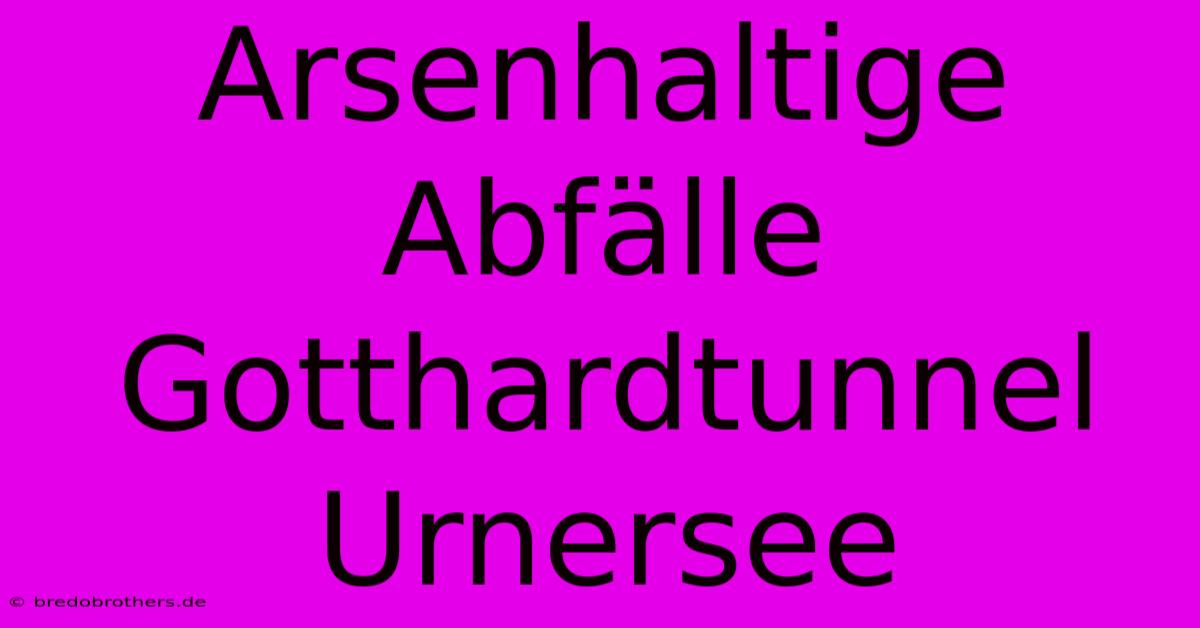 Arsenhaltige Abfälle Gotthardtunnel Urnersee