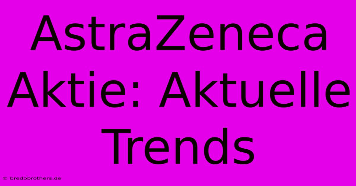 AstraZeneca Aktie: Aktuelle Trends