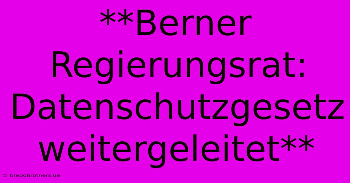 **Berner Regierungsrat: Datenschutzgesetz Weitergeleitet**