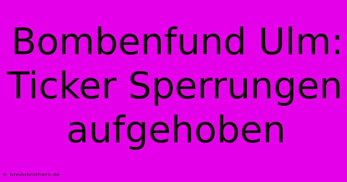 Bombenfund Ulm:  Ticker Sperrungen Aufgehoben