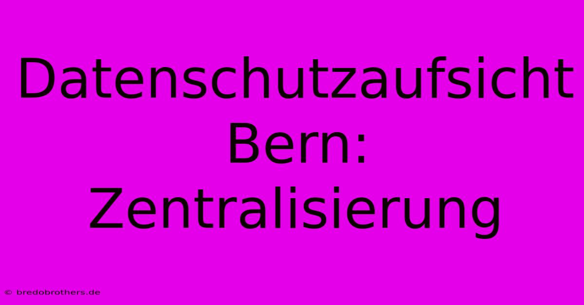 Datenschutzaufsicht Bern: Zentralisierung