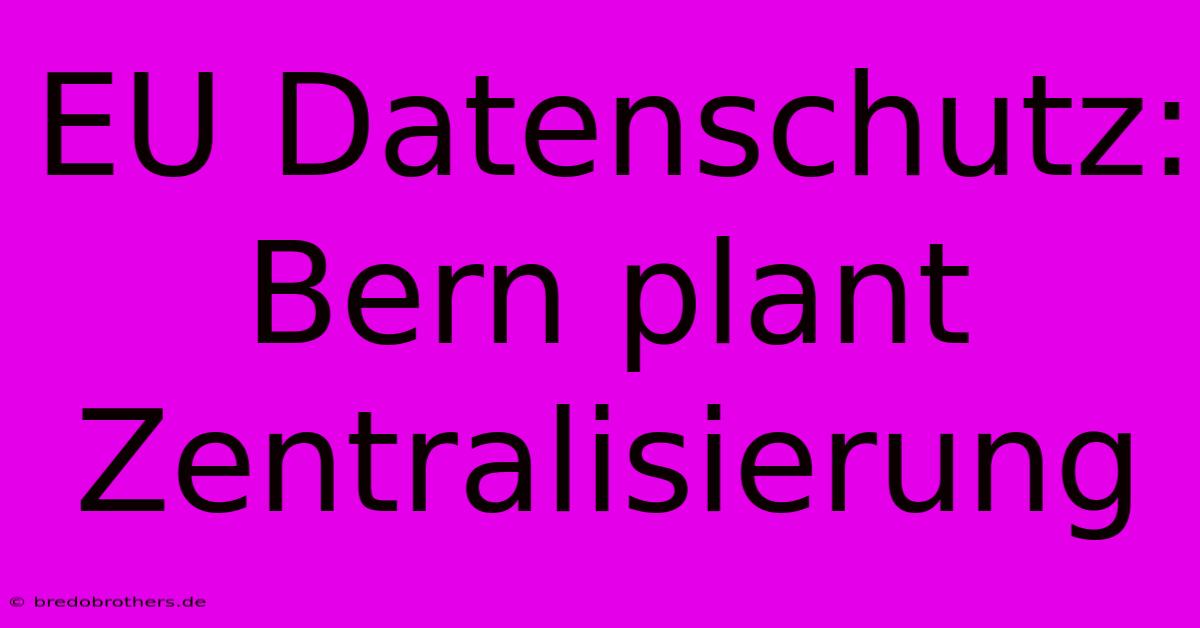 EU Datenschutz: Bern Plant Zentralisierung