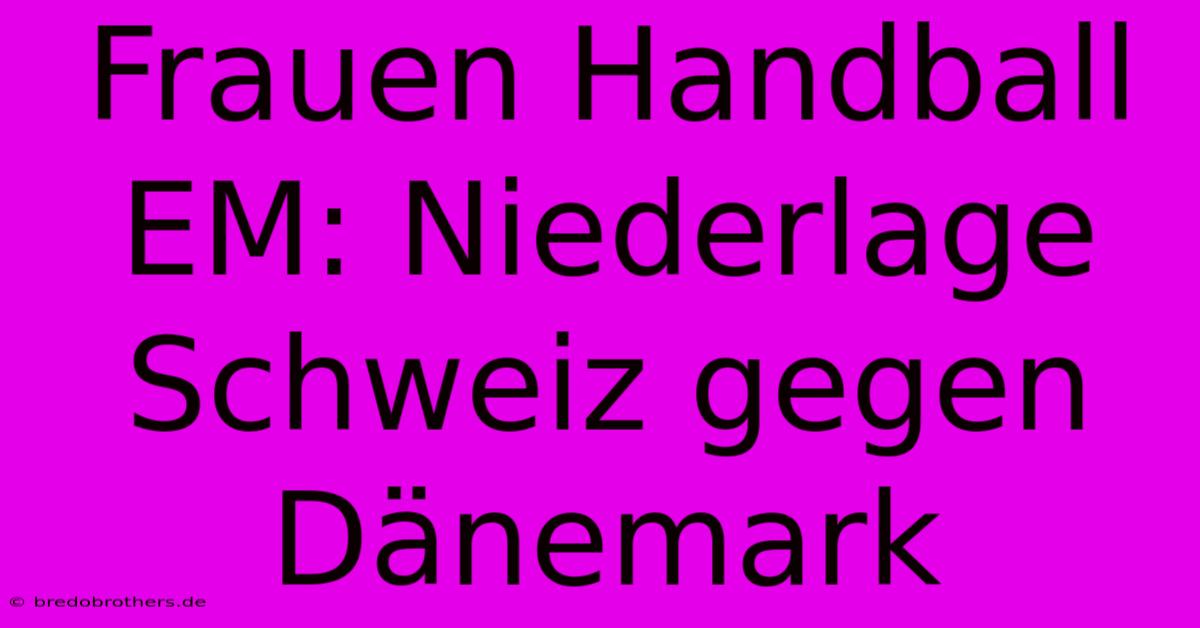 Frauen Handball EM: Niederlage Schweiz Gegen Dänemark