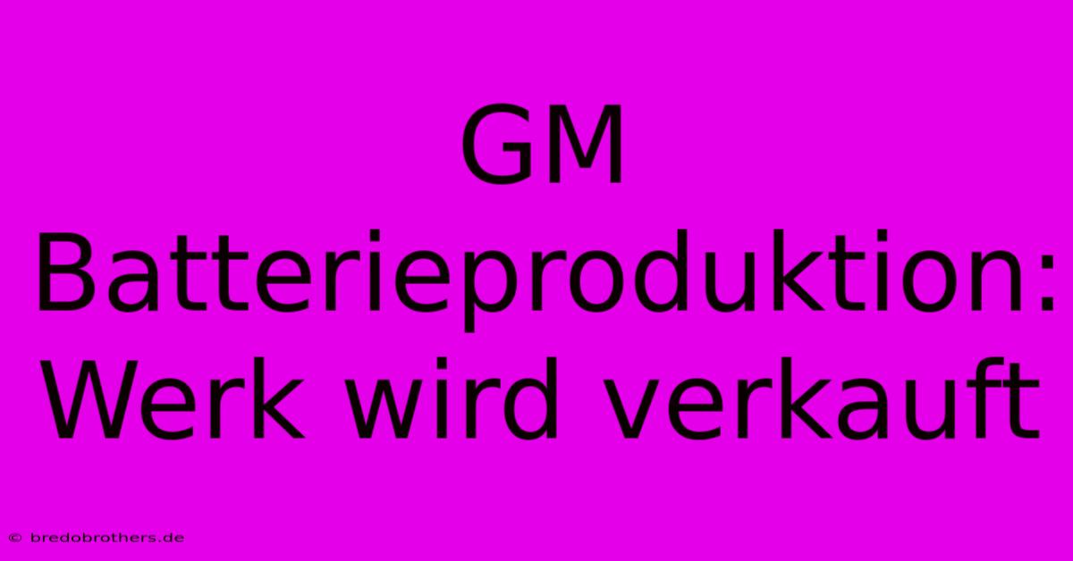 GM Batterieproduktion: Werk Wird Verkauft