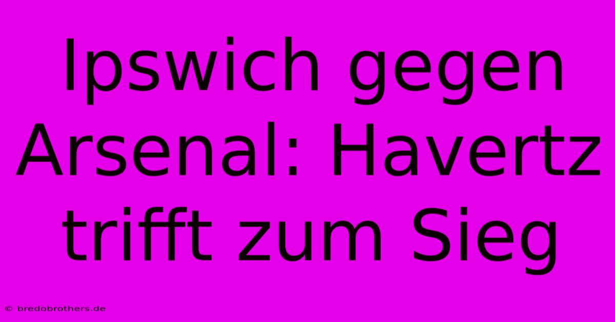 Ipswich Gegen Arsenal: Havertz Trifft Zum Sieg