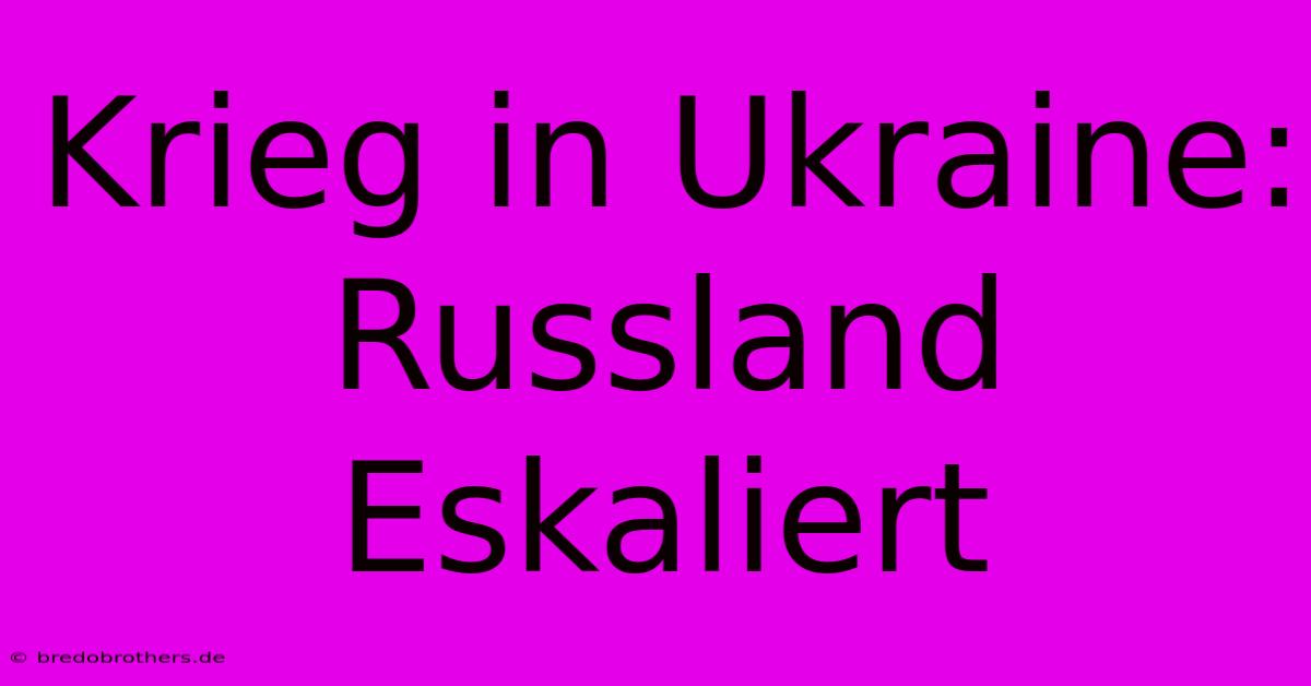 Krieg In Ukraine: Russland Eskaliert