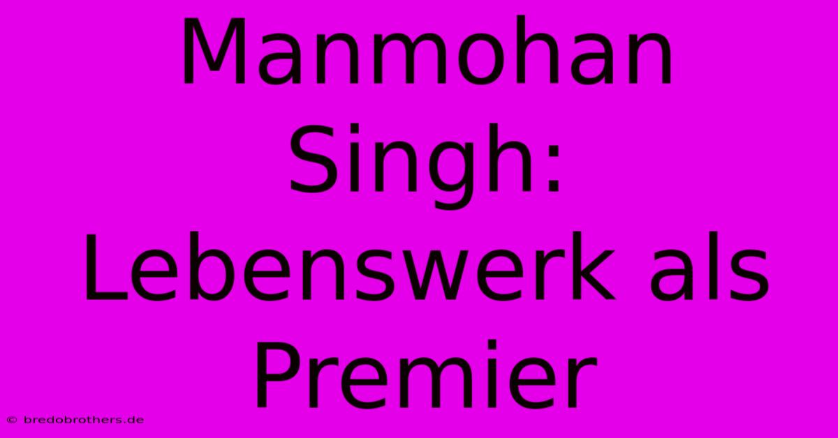 Manmohan Singh:  Lebenswerk Als Premier