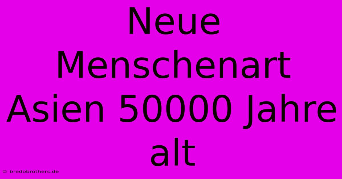 Neue Menschenart Asien 50000 Jahre Alt