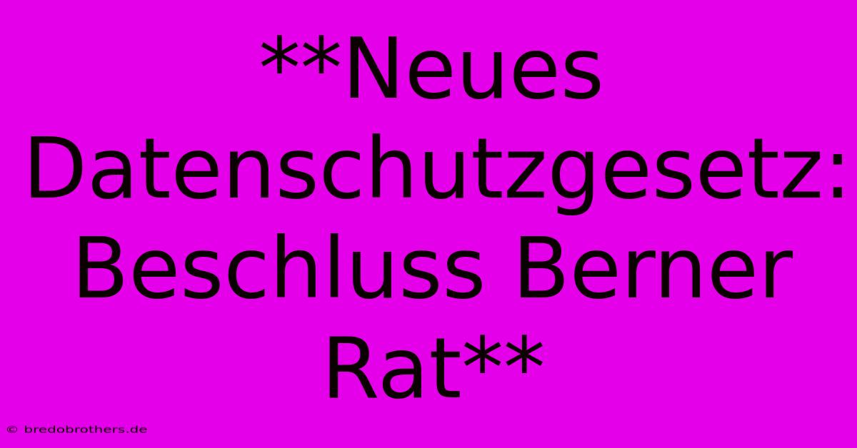 **Neues Datenschutzgesetz: Beschluss Berner Rat**