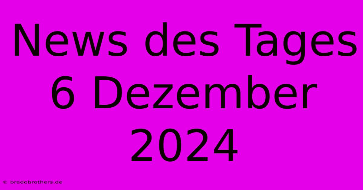 News Des Tages 6 Dezember 2024