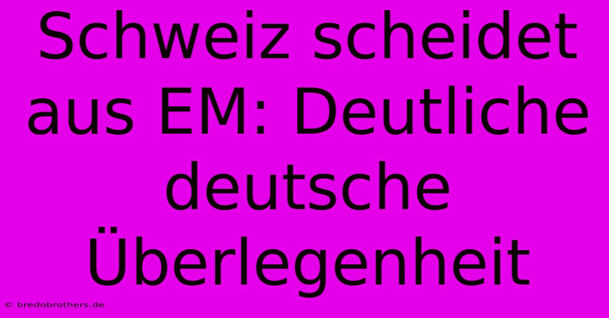 Schweiz Scheidet Aus EM: Deutliche Deutsche Überlegenheit