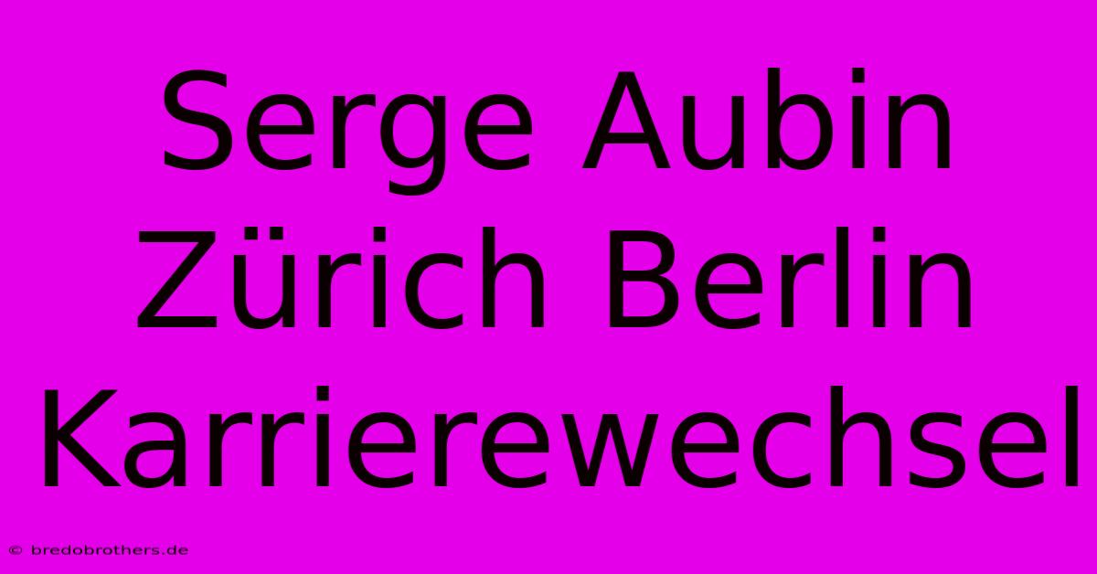 Serge Aubin Zürich Berlin Karrierewechsel