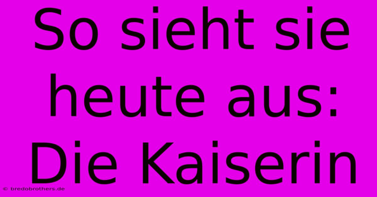 So Sieht Sie Heute Aus: Die Kaiserin