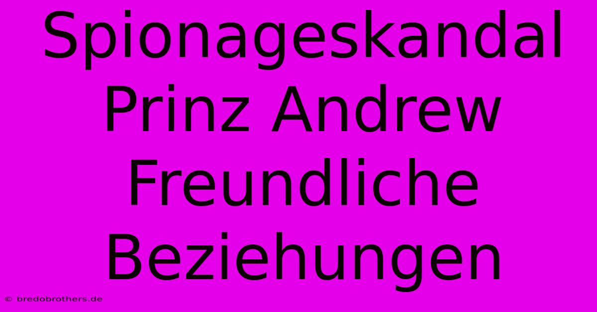 Spionageskandal Prinz Andrew Freundliche Beziehungen