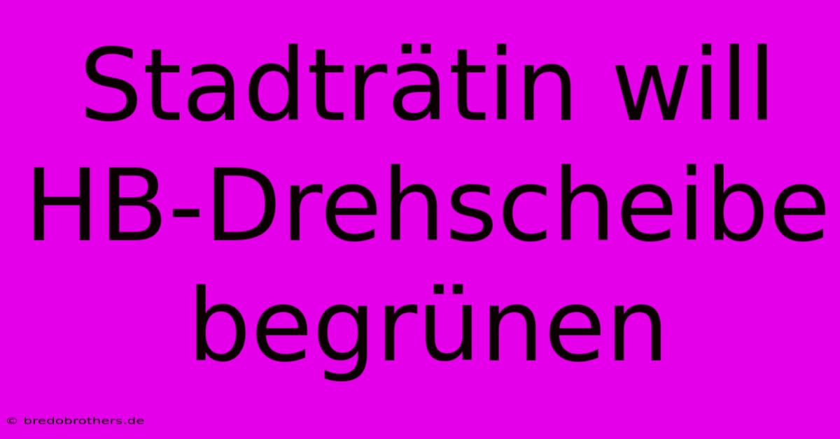 Stadträtin Will HB-Drehscheibe Begrünen