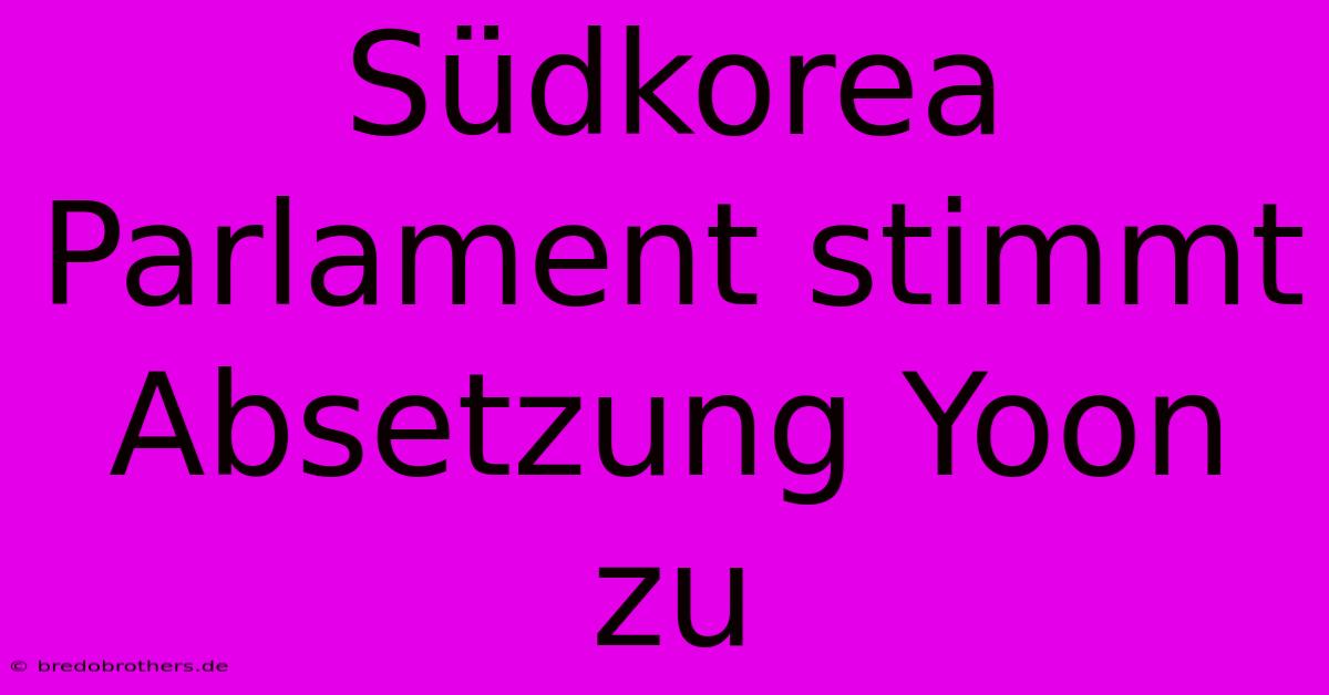 Südkorea Parlament Stimmt Absetzung Yoon Zu