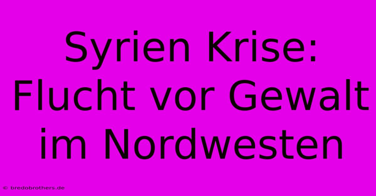 Syrien Krise: Flucht Vor Gewalt Im Nordwesten