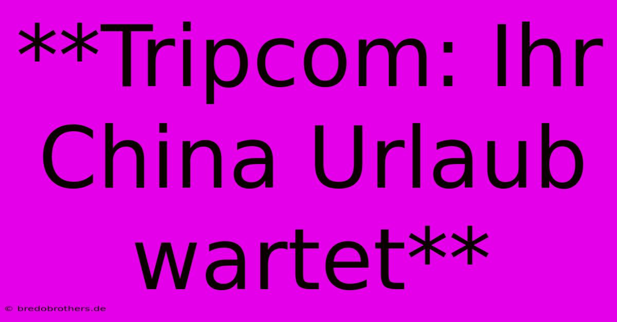 **Tripcom: Ihr China Urlaub Wartet**