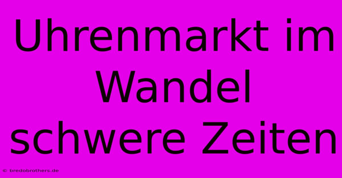 Uhrenmarkt Im Wandel Schwere Zeiten