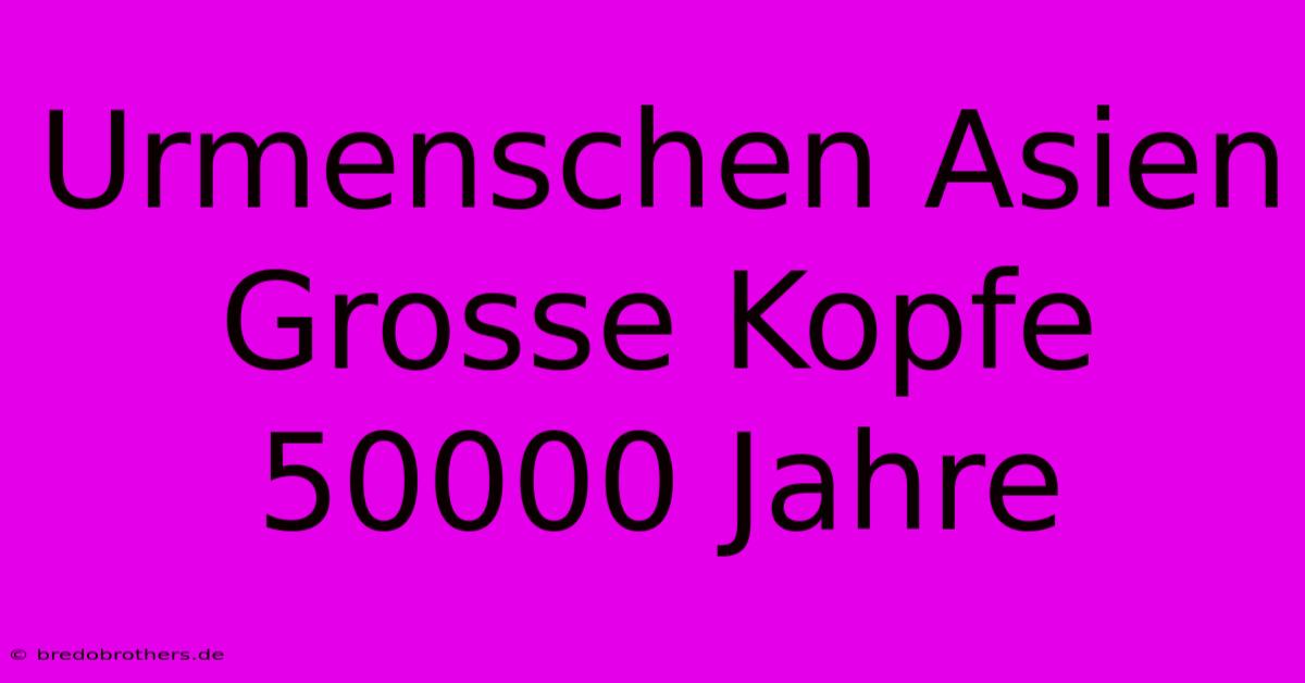 Urmenschen Asien Grosse Kopfe 50000 Jahre