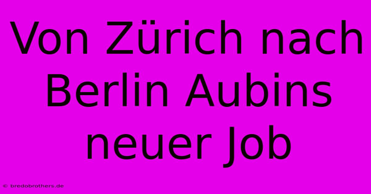 Von Zürich Nach Berlin Aubins Neuer Job