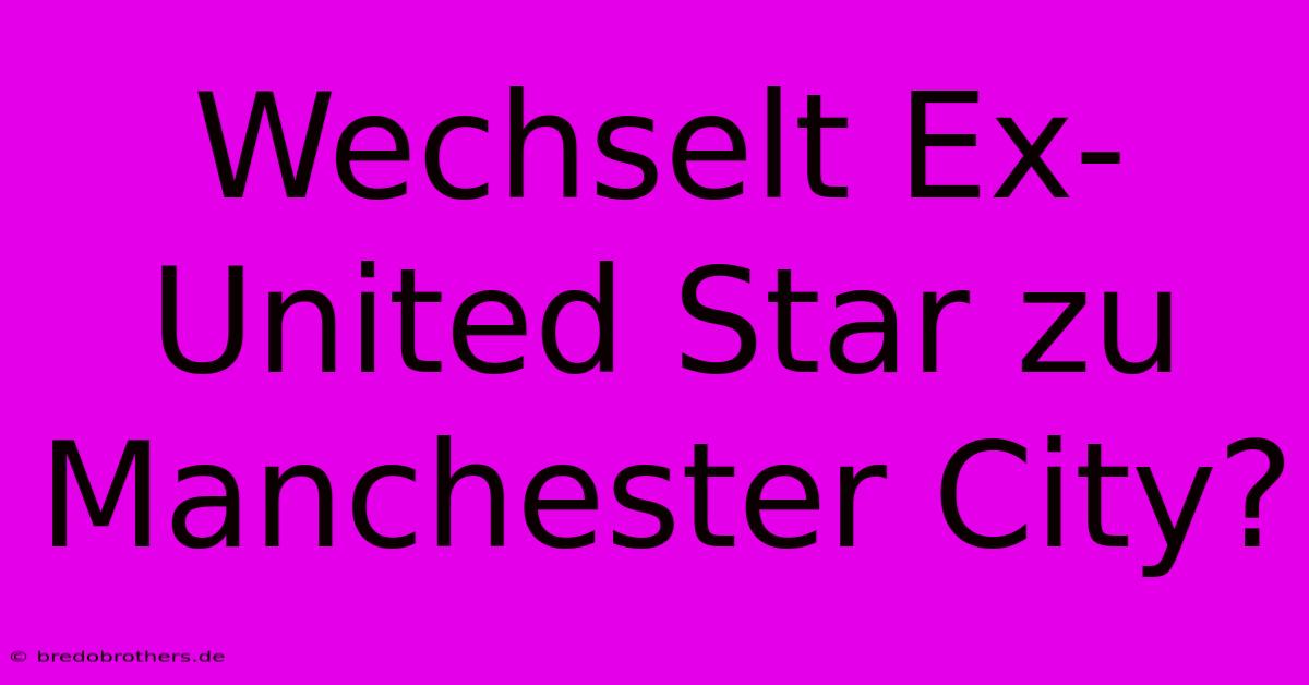 Wechselt Ex-United Star Zu Manchester City?