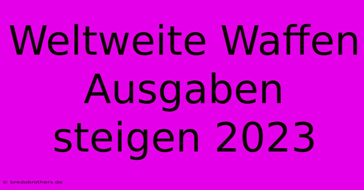 Weltweite Waffen Ausgaben Steigen 2023