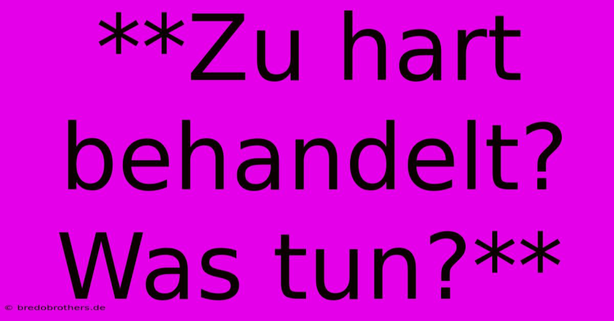 **Zu Hart Behandelt?  Was Tun?**